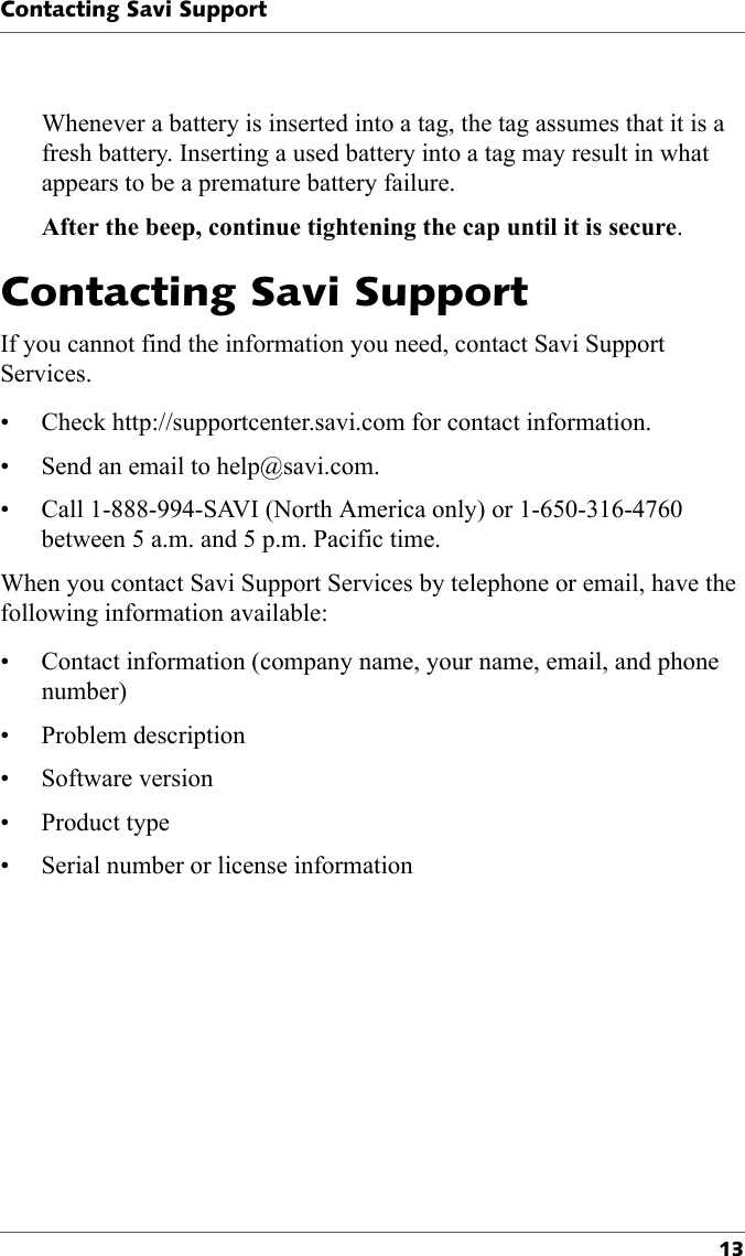 Contacting Savi Support13Whenever a battery is inserted into a tag, the tag assumes that it is a fresh battery. Inserting a used battery into a tag may result in what appears to be a premature battery failure.After the beep, continue tightening the cap until it is secure.Contacting Savi Support If you cannot find the information you need, contact Savi Support Services. • Check http://supportcenter.savi.com for contact information.• Send an email to help@savi.com. • Call 1-888-994-SAVI (North America only) or 1-650-316-4760 between 5 a.m. and 5 p.m. Pacific time.When you contact Savi Support Services by telephone or email, have the following information available:• Contact information (company name, your name, email, and phone number)• Problem description• Software version•Product type• Serial number or license information