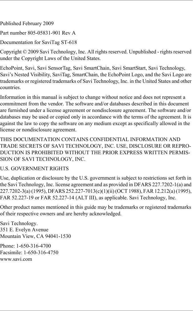 Published February 2009Part number 805-05831-901 Rev ADocumentation for SaviTag ST-618Copyright © 2009 Savi Technology, Inc. All rights reserved. Unpublished - rights reserved under the Copyright Laws of the United States.EchoPoint, Savi, Savi SensorTag, Savi SmartChain, Savi SmartStart, Savi Technology, Savi’s Nested Visibility, SaviTag, SmartChain, the EchoPoint Logo, and the Savi Logo are trademarks or registered trademarks of Savi Technology, Inc. in the United States and other countries.Information in this manual is subject to change without notice and does not represent a commitment from the vendor. The software and/or databases described in this document are furnished under a license agreement or nondisclosure agreement. The software and/or databases may be used or copied only in accordance with the terms of the agreement. It is against the law to copy the software on any medium except as specifically allowed in the license or nondisclosure agreement.THIS DOCUMENTATION CONTAINS CONFIDENTIAL INFORMATION AND TRADE SECRETS OF SAVI TECHNOLOGY, INC. USE, DISCLOSURE OR REPRO-DUCTION IS PROHIBITED WITHOUT THE PRIOR EXPRESS WRITTEN PERMIS-SION OF SAVI TECHNOLOGY, INC.U.S. GOVERNMENT RIGHTSUse, duplication or disclosure by the U.S. government is subject to restrictions set forth in the Savi Technology, Inc. license agreement and as provided in DFARS 227.7202-1(a) and 227.7202-3(a) (1995), DFARS 252.227-7013(c)(1)(ii) (OCT 1988), FAR 12.212(a) (1995), FAR 52.227-19 or FAR 52.227-14 (ALT III), as applicable. Savi Technology, Inc.Other product names mentioned in this guide may be trademarks or registered trademarks of their respective owners and are hereby acknowledged.Savi Technology. 351 E. Evelyn Avenue Mountain View, CA 94041-1530Phone: 1-650-316-4700 Facsimile: 1-650-316-4750 www.savi.com