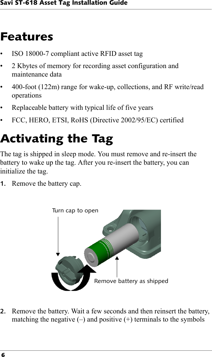 Savi ST-618 Asset Tag Installation Guide 6  Features• ISO 18000-7 compliant active RFID asset tag• 2 Kbytes of memory for recording asset configuration and maintenance data• 400-foot (122m) range for wake-up, collections, and RF write/read operations• Replaceable battery with typical life of five years• FCC, HERO, ETSI, RoHS (Directive 2002/95/EC) certifiedActivating the TagThe tag is shipped in sleep mode. You must remove and re-insert the battery to wake up the tag. After you re-insert the battery, you can initialize the tag.1. Remove the battery cap.Turn cap to openRemove battery as shipped2. Remove the battery. Wait a few seconds and then reinsert the battery, matching the negative (–) and positive (+) terminals to the symbols 