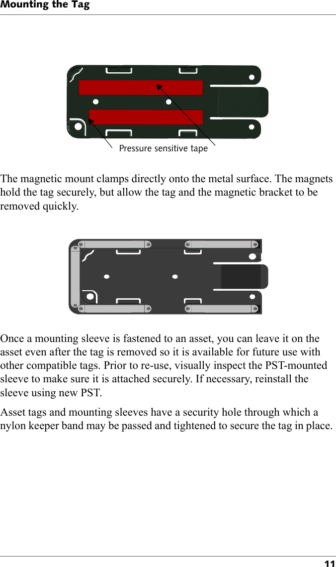 Pressure sensitive tapeMounting the Tag11The magnetic mount clamps directly onto the metal surface. The magnets hold the tag securely, but allow the tag and the magnetic bracket to be removed quickly.Once a mounting sleeve is fastened to an asset, you can leave it on the asset even after the tag is removed so it is available for future use with other compatible tags. Prior to re-use, visually inspect the PST-mounted sleeve to make sure it is attached securely. If necessary, reinstall the sleeve using new PST.Asset tags and mounting sleeves have a security hole through which a nylon keeper band may be passed and tightened to secure the tag in place. 