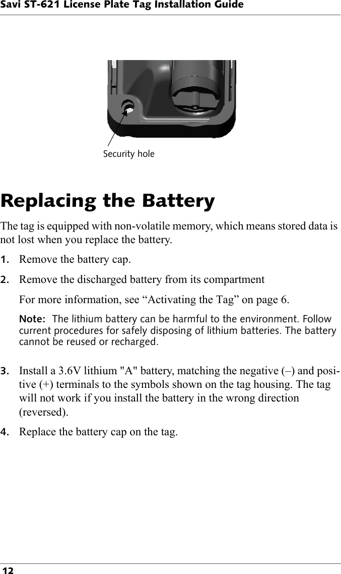 Security holeSavi ST-621 License Plate Tag Installation Guide 12Replacing the BatteryThe tag is equipped with non-volatile memory, which means stored data is not lost when you replace the battery.1. Remove the battery cap.2. Remove the discharged battery from its compartmentFor more information, see “Activating the Tag” on page 6.Note:  The lithium battery can be harmful to the environment. Follow current procedures for safely disposing of lithium batteries. The battery cannot be reused or recharged. 3. Install a 3.6V lithium &quot;A&quot; battery, matching the negative (–) and posi-tive (+) terminals to the symbols shown on the tag housing. The tag will not work if you install the battery in the wrong direction (reversed).4. Replace the battery cap on the tag. 