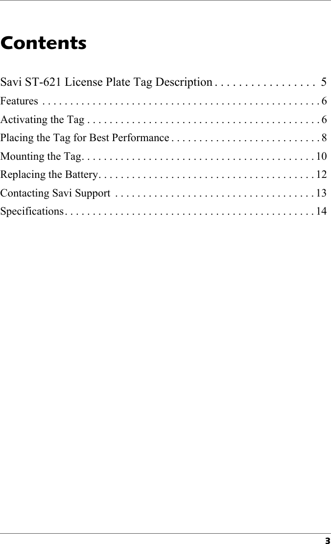 3Contents1Savi ST-621 License Plate Tag Description . . . . . . . . . . . . . . . . .  5Features  . . . . . . . . . . . . . . . . . . . . . . . . . . . . . . . . . . . . . . . . . . . . . . . . . . 6Activating the Tag . . . . . . . . . . . . . . . . . . . . . . . . . . . . . . . . . . . . . . . . . . 6Placing the Tag for Best Performance . . . . . . . . . . . . . . . . . . . . . . . . . . . 8Mounting the Tag. . . . . . . . . . . . . . . . . . . . . . . . . . . . . . . . . . . . . . . . . . 10Replacing the Battery. . . . . . . . . . . . . . . . . . . . . . . . . . . . . . . . . . . . . . . 12Contacting Savi Support  . . . . . . . . . . . . . . . . . . . . . . . . . . . . . . . . . . . . 13Specifications. . . . . . . . . . . . . . . . . . . . . . . . . . . . . . . . . . . . . . . . . . . . . 14