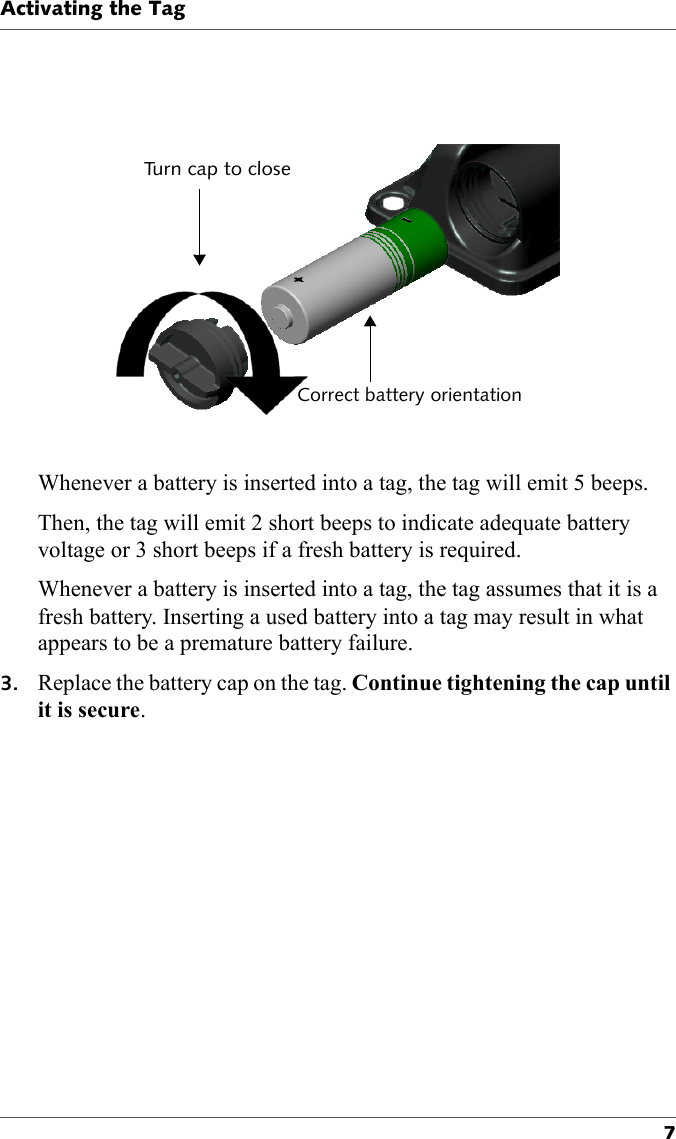 Turn cap to closeCorrect battery orientationActivating the Tag7Whenever a battery is inserted into a tag, the tag will emit 5 beeps.Then, the tag will emit 2 short beeps to indicate adequate battery voltage or 3 short beeps if a fresh battery is required.Whenever a battery is inserted into a tag, the tag assumes that it is a fresh battery. Inserting a used battery into a tag may result in what appears to be a premature battery failure.3. Replace the battery cap on the tag. Continue tightening the cap until it is secure.