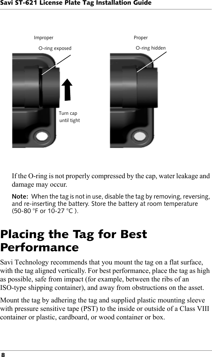 ImproperO-ring exposedTurn capuntil tightProperO-ring hiddenSavi ST-621 License Plate Tag Installation Guide 8If the O-ring is not properly compressed by the cap, water leakage and damage may occur.Note:  When the tag is not in use, disable the tag by removing, reversing, and re-inserting the battery. Store the battery at room temperature (50-80 °F or 10-27 °C ).Placing the Tag for Best PerformanceSavi Technology recommends that you mount the tag on a flat surface, with the tag aligned vertically. For best performance, place the tag as high as possible, safe from impact (for example, between the ribs of an ISO-type shipping container), and away from obstructions on the asset. Mount the tag by adhering the tag and supplied plastic mounting sleeve with pressure sensitive tape (PST) to the inside or outside of a Class VIII container or plastic, cardboard, or wood container or box. 