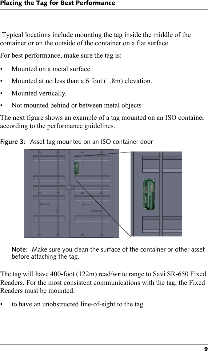 Placing the Tag for Best Performance9 Typical locations include mounting the tag inside the middle of the container or on the outside of the container on a flat surface.For best performance, make sure the tag is:• Mounted on a metal surface.• Mounted at no less than a 6 foot (1.8m) elevation.• Mounted vertically.• Not mounted behind or between metal objectsThe next figure shows an example of a tag mounted on an ISO container according to the performance guidelines.Figure 3: Asset tag mounted on an ISO container doorNote:  Make sure you clean the surface of the container or other asset before attaching the tag.The tag will have 400-foot (122m) read/write range to Savi SR-650 Fixed Readers. For the most consistent communications with the tag, the Fixed Readers must be mounted:• to have an unobstructed line-of-sight to the tag