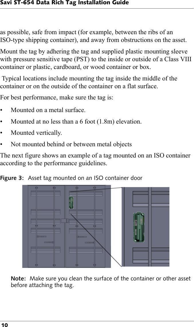 Savi ST-654 Data Rich Tag Installation Guide 10as possible, safe from impact (for example, between the ribs of an ISO-type shipping container), and away from obstructions on the asset. Mount the tag by adhering the tag and supplied plastic mounting sleeve with pressure sensitive tape (PST) to the inside or outside of a Class VIII container or plastic, cardboard, or wood container or box.  Typical locations include mounting the tag inside the middle of the container or on the outside of the container on a flat surface.For best performance, make sure the tag is:• Mounted on a metal surface.• Mounted at no less than a 6 foot (1.8m) elevation.• Mounted vertically.• Not mounted behind or between metal objectsThe next figure shows an example of a tag mounted on an ISO container according to the performance guidelines.Figure 3: Asset tag mounted on an ISO container doorNote:  Make sure you clean the surface of the container or other asset before attaching the tag.