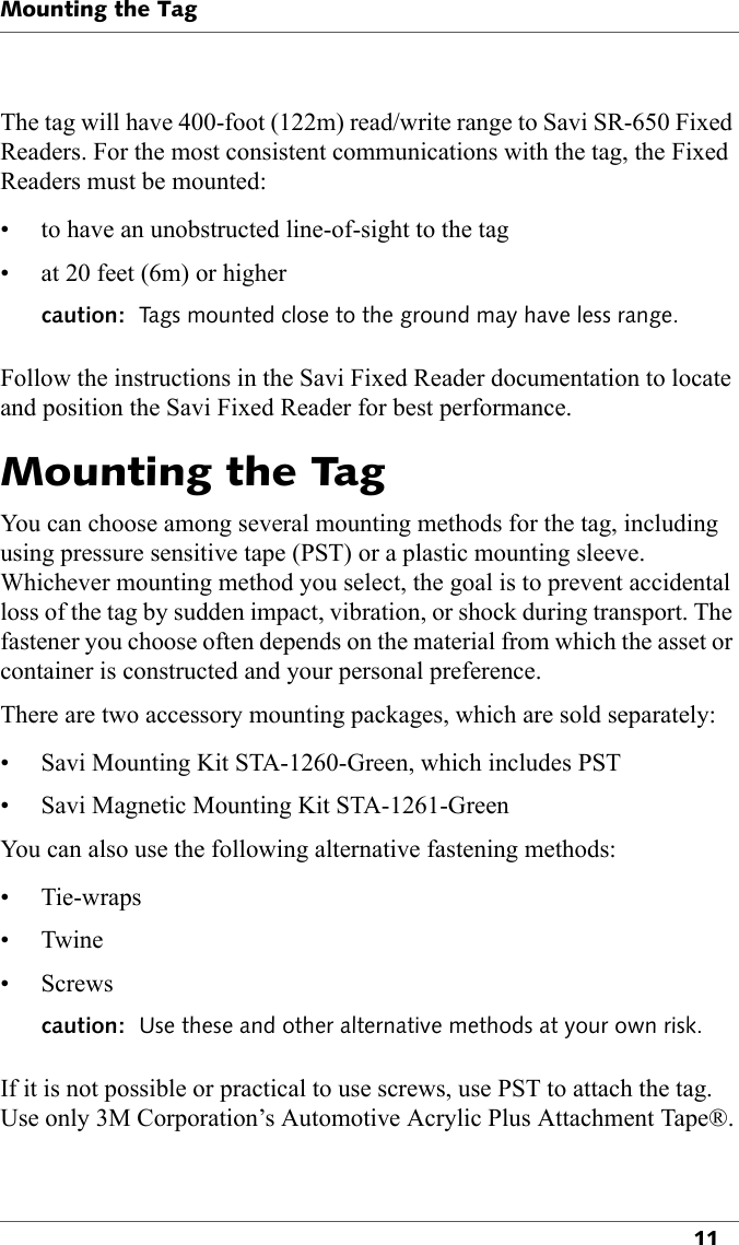 Mounting the Tag11The tag will have 400-foot (122m) read/write range to Savi SR-650 Fixed Readers. For the most consistent communications with the tag, the Fixed Readers must be mounted:• to have an unobstructed line-of-sight to the tag• at 20 feet (6m) or highercaution:  Tags mounted close to the ground may have less range. Follow the instructions in the Savi Fixed Reader documentation to locate and position the Savi Fixed Reader for best performance.Mounting the TagYou can choose among several mounting methods for the tag, including using pressure sensitive tape (PST) or a plastic mounting sleeve. Whichever mounting method you select, the goal is to prevent accidental loss of the tag by sudden impact, vibration, or shock during transport. The fastener you choose often depends on the material from which the asset or container is constructed and your personal preference.There are two accessory mounting packages, which are sold separately:• Savi Mounting Kit STA-1260-Green, which includes PST• Savi Magnetic Mounting Kit STA-1261-GreenYou can also use the following alternative fastening methods:• Tie-wraps•Twine• Screwscaution:  Use these and other alternative methods at your own risk.If it is not possible or practical to use screws, use PST to attach the tag. Use only 3M Corporation’s Automotive Acrylic Plus Attachment Tape®.