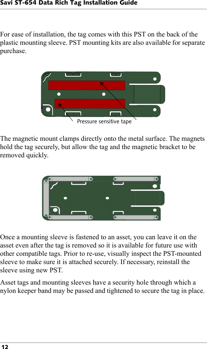 Pressure sensitive tapeSavi ST-654 Data Rich Tag Installation Guide 12For ease of installation, the tag comes with this PST on the back of the plastic mounting sleeve. PST mounting kits are also available for separate purchase.The magnetic mount clamps directly onto the metal surface. The magnets hold the tag securely, but allow the tag and the magnetic bracket to be removed quickly.Once a mounting sleeve is fastened to an asset, you can leave it on the asset even after the tag is removed so it is available for future use with other compatible tags. Prior to re-use, visually inspect the PST-mounted sleeve to make sure it is attached securely. If necessary, reinstall the sleeve using new PST.Asset tags and mounting sleeves have a security hole through which a nylon keeper band may be passed and tightened to secure the tag in place. 