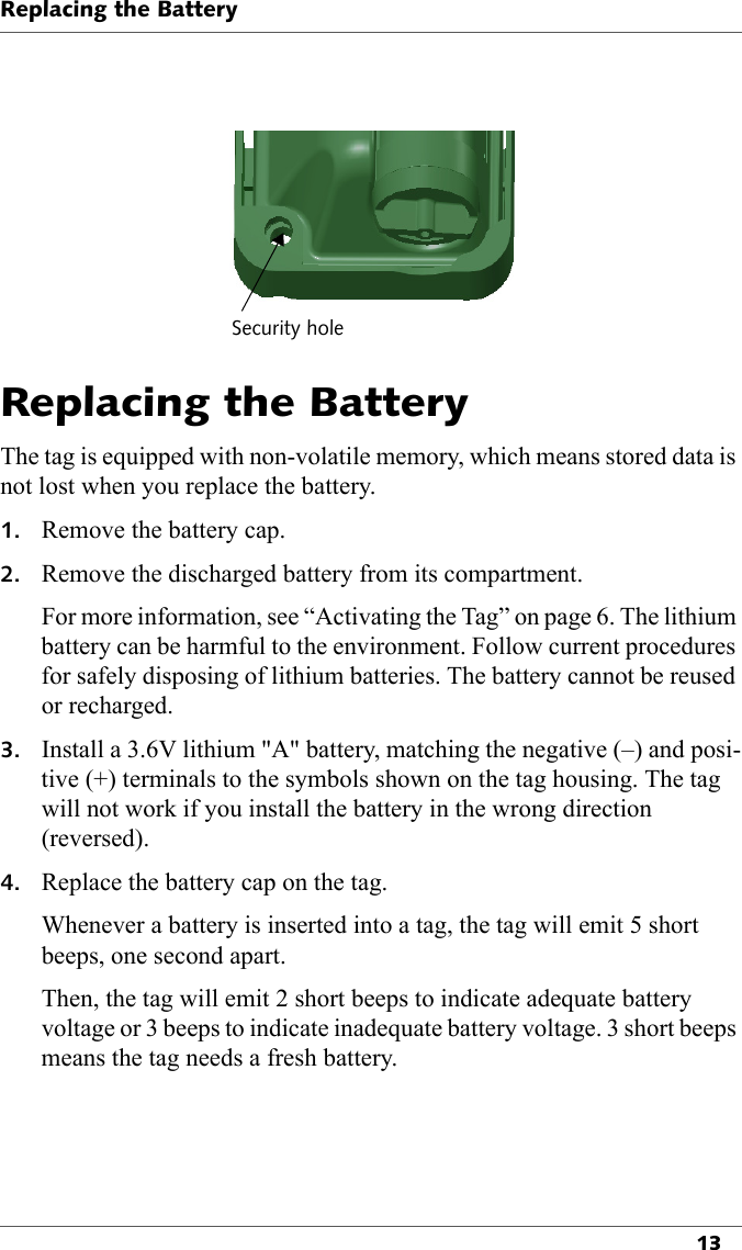 Security holeReplacing the Battery13Replacing the BatteryThe tag is equipped with non-volatile memory, which means stored data is not lost when you replace the battery.1. Remove the battery cap.2. Remove the discharged battery from its compartment.For more information, see “Activating the Tag” on page 6. The lithium battery can be harmful to the environment. Follow current procedures for safely disposing of lithium batteries. The battery cannot be reused or recharged.3. Install a 3.6V lithium &quot;A&quot; battery, matching the negative (–) and posi-tive (+) terminals to the symbols shown on the tag housing. The tag will not work if you install the battery in the wrong direction (reversed).4. Replace the battery cap on the tag.Whenever a battery is inserted into a tag, the tag will emit 5 short beeps, one second apart.Then, the tag will emit 2 short beeps to indicate adequate battery voltage or 3 beeps to indicate inadequate battery voltage. 3 short beeps means the tag needs a fresh battery.