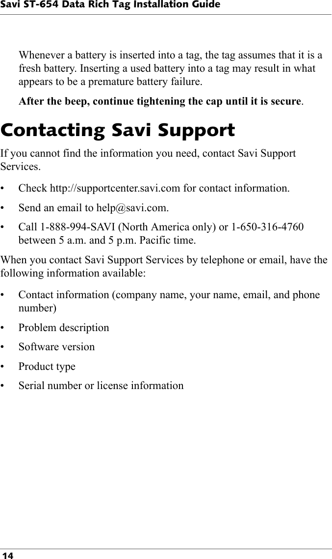 Savi ST-654 Data Rich Tag Installation Guide 14Whenever a battery is inserted into a tag, the tag assumes that it is a fresh battery. Inserting a used battery into a tag may result in what appears to be a premature battery failure.After the beep, continue tightening the cap until it is secure.Contacting Savi Support If you cannot find the information you need, contact Savi Support Services. • Check http://supportcenter.savi.com for contact information.• Send an email to help@savi.com. • Call 1-888-994-SAVI (North America only) or 1-650-316-4760 between 5 a.m. and 5 p.m. Pacific time.When you contact Savi Support Services by telephone or email, have the following information available:• Contact information (company name, your name, email, and phone number)• Problem description• Software version•Product type• Serial number or license information