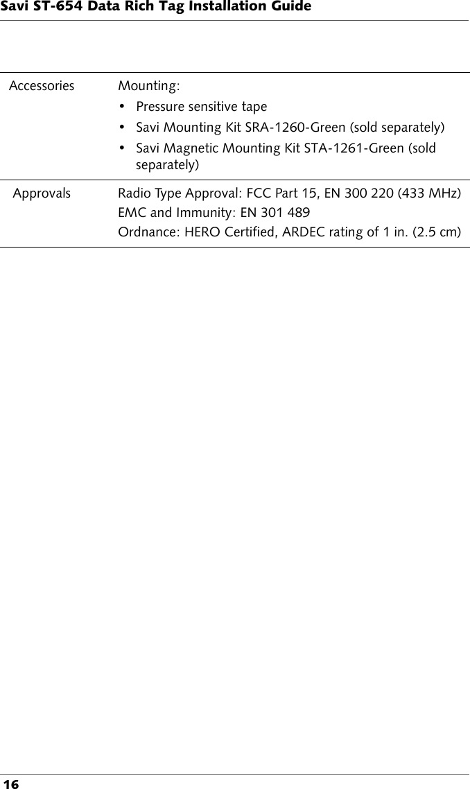 Savi ST-654 Data Rich Tag Installation Guide 16Accessories Mounting: • Pressure sensitive tape• Savi Mounting Kit SRA-1260-Green (sold separately)• Savi Magnetic Mounting Kit STA-1261-Green (sold separately) Approvals Radio Type Approval: FCC Part 15, EN 300 220 (433 MHz)EMC and Immunity: EN 301 489Ordnance: HERO Certified, ARDEC rating of 1 in. (2.5 cm)