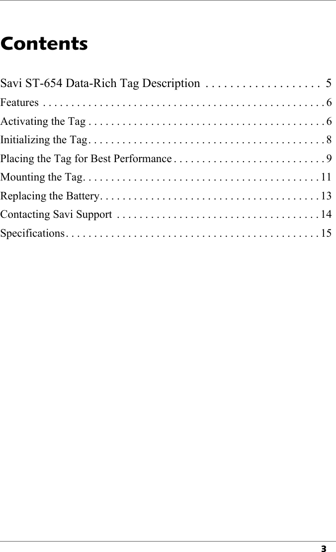 3Contents1Savi ST-654 Data-Rich Tag Description  . . . . . . . . . . . . . . . . . . .  5Features  . . . . . . . . . . . . . . . . . . . . . . . . . . . . . . . . . . . . . . . . . . . . . . . . . . 6Activating the Tag . . . . . . . . . . . . . . . . . . . . . . . . . . . . . . . . . . . . . . . . . . 6Initializing the Tag. . . . . . . . . . . . . . . . . . . . . . . . . . . . . . . . . . . . . . . . . . 8Placing the Tag for Best Performance . . . . . . . . . . . . . . . . . . . . . . . . . . . 9Mounting the Tag. . . . . . . . . . . . . . . . . . . . . . . . . . . . . . . . . . . . . . . . . . 11Replacing the Battery. . . . . . . . . . . . . . . . . . . . . . . . . . . . . . . . . . . . . . . 13Contacting Savi Support  . . . . . . . . . . . . . . . . . . . . . . . . . . . . . . . . . . . . 14Specifications. . . . . . . . . . . . . . . . . . . . . . . . . . . . . . . . . . . . . . . . . . . . . 15