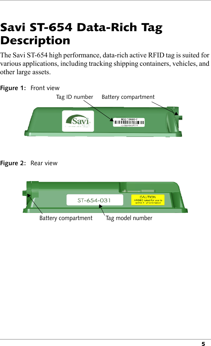 5Savi ST-654 Data-Rich Tag DescriptionThe Savi ST-654 high performance, data-rich active RFID tag is suited for various applications, including tracking shipping containers, vehicles, and other large assets. Figure 1: Front viewTa g  I D  n u m b e r Battery compartmentFigure 2: Rear viewBattery compartment Tag model number