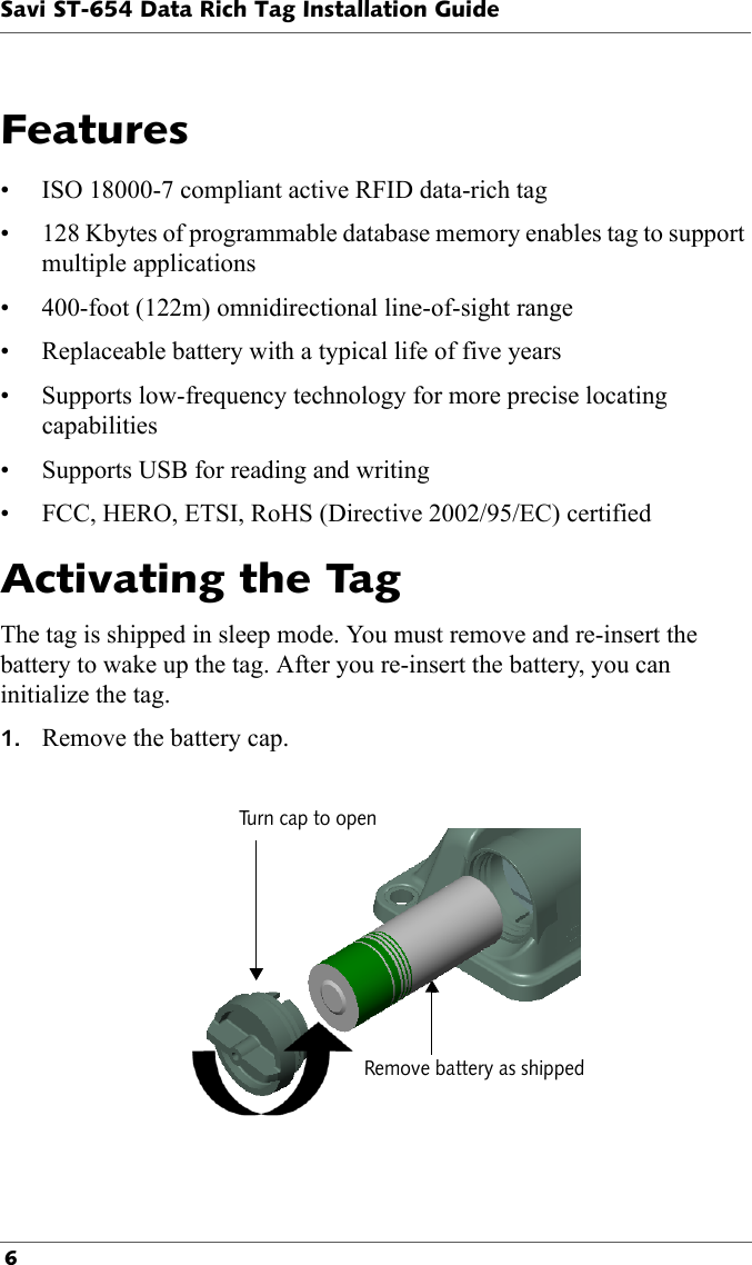 Savi ST-654 Data Rich Tag Installation Guide 6Features• ISO 18000-7 compliant active RFID data-rich tag• 128 Kbytes of programmable database memory enables tag to support multiple applications• 400-foot (122m) omnidirectional line-of-sight range• Replaceable battery with a typical life of five years• Supports low-frequency technology for more precise locating capabilities• Supports USB for reading and writing• FCC, HERO, ETSI, RoHS (Directive 2002/95/EC) certifiedActivating the TagThe tag is shipped in sleep mode. You must remove and re-insert the battery to wake up the tag. After you re-insert the battery, you can initialize the tag.1. Remove the battery cap.Turn cap to openRemove battery as shipped