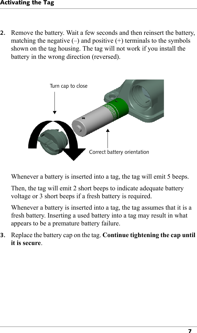 Activating the Tag72. Remove the battery. Wait a few seconds and then reinsert the battery, matching the negative (–) and positive (+) terminals to the symbols shown on the tag housing. The tag will not work if you install the battery in the wrong direction (reversed).Turn cap to closeCorrect battery orientationWhenever a battery is inserted into a tag, the tag will emit 5 beeps.Then, the tag will emit 2 short beeps to indicate adequate battery voltage or 3 short beeps if a fresh battery is required.Whenever a battery is inserted into a tag, the tag assumes that it is a fresh battery. Inserting a used battery into a tag may result in what appears to be a premature battery failure.3. Replace the battery cap on the tag. Continue tightening the cap until it is secure.