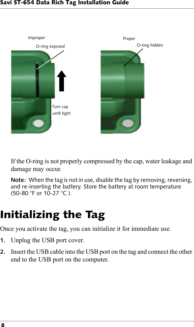 ImproperTurn capO-ring exposeduntil tightO-ring hiddenProperSavi ST-654 Data Rich Tag Installation Guide 8If the O-ring is not properly compressed by the cap, water leakage and damage may occur.Note:  When the tag is not in use, disable the tag by removing, reversing, and re-inserting the battery. Store the battery at room temperature (50-80 °F or 10-27 °C ).Initializing the TagOnce you activate the tag, you can initialize it for immediate use.1. Unplug the USB port cover.2. Insert the USB cable into the USB port on the tag and connect the other end to the USB port on the computer.