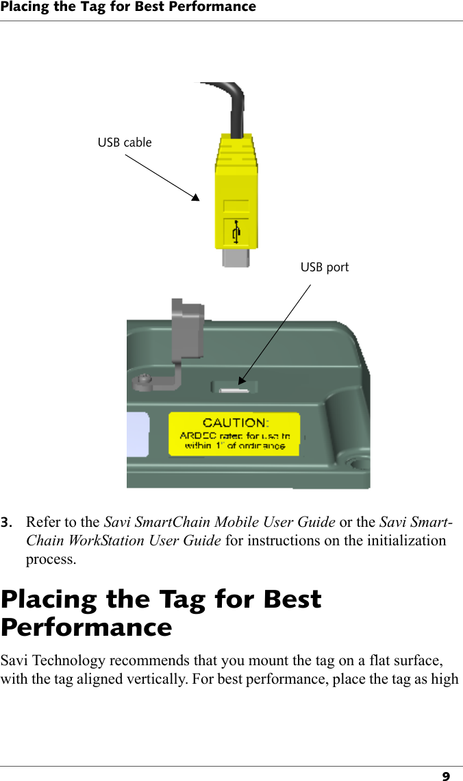 USB cableUSB portPlacing the Tag for Best Performance93. Refer to the Savi SmartChain Mobile User Guide or the Savi Smart-Chain WorkStation User Guide for instructions on the initialization process. Placing the Tag for Best PerformanceSavi Technology recommends that you mount the tag on a flat surface, with the tag aligned vertically. For best performance, place the tag as high 