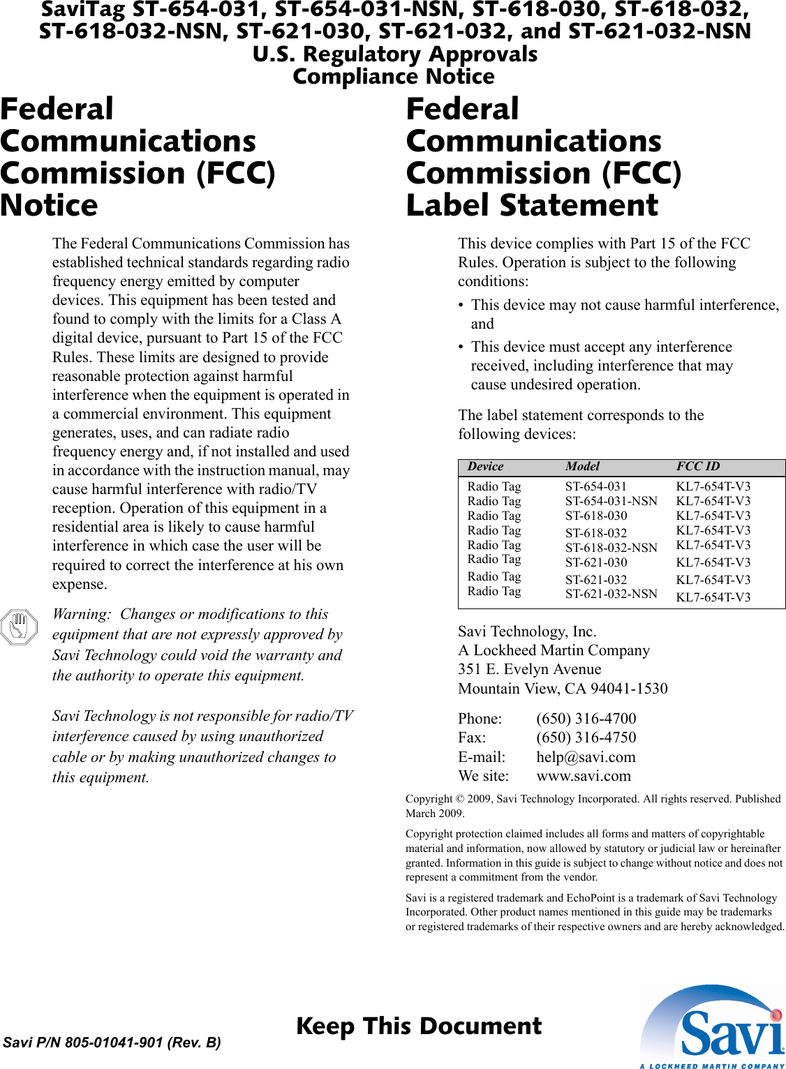 SaviTag ST-654-031, ST-654-031-NSN, ST-618-030, ST-618-032, ST-618-032-NSN, ST-621-030, ST-621-032, and ST-621-032-NSNU.S. Regulatory ApprovalsCompliance Notice 1  Keep This DocumentSavi P/N 805-01041-901 (Rev. B)Federal Communications Commission (FCC) NoticeThe Federal Communications Commission has established technical standards regarding radio frequency energy emitted by computer devices. This equipment has been tested and found to comply with the limits for a Class A digital device, pursuant to Part 15 of the FCC Rules. These limits are designed to provide reasonable protection against harmful interference when the equipment is operated in a commercial environment. This equipment generates, uses, and can radiate radio frequency energy and, if not installed and used in accordance with the instruction manual, may cause harmful interference with radio/TV reception. Operation of this equipment in a residential area is likely to cause harmful interference in which case the user will be required to correct the interference at his own expense.Warning:  Changes or modifications to this equipment that are not expressly approved by Savi Technology could void the warranty and the authority to operate this equipment.  Savi Technology is not responsible for radio/TV interference caused by using unauthorized cable or by making unauthorized changes to this equipment.Federal Communications Commission (FCC) Label StatementThis device complies with Part 15 of the FCC Rules. Operation is subject to the following conditions:• This device may not cause harmful interference, and• This device must accept any interference received, including interference that may cause undesired operation.Device Model FCC IDRadio Tag Radio Tag Radio Tag Radio Tag Radio Tag Radio TagRadio Tag Radio TagST-654-031 ST-654-031-NSN ST-618-030ST-618-032 ST-618-032-NSN ST-621-030ST-621-032 ST-621-032-NSNKL7-654T-V3 KL7-654T-V3 KL7-654T-V3 KL7-654T-V3 KL7-654T-V3KL7-654T-V3KL7-654T-V3KL7-654T-V3The label statement corresponds to the following devices:Savi Technology, Inc. A Lockheed Martin Company 351 E. Evelyn Avenue Mountain View, CA 94041-1530Phone: (650) 316-4700 Fax: (650) 316-4750 E-mail: help@savi.com We site: www.savi.comCopyright © 2009, Savi Technology Incorporated. All rights reserved. Published March 2009.Copyright protection claimed includes all forms and matters of copyrightable material and information, now allowed by statutory or judicial law or hereinafter granted. Information in this guide is subject to change without notice and does not represent a commitment from the vendor.Savi is a registered trademark and EchoPoint is a trademark of Savi Technology Incorporated. Other product names mentioned in this guide may be trademarks or registered trademarks of their respective owners and are hereby acknowledged.