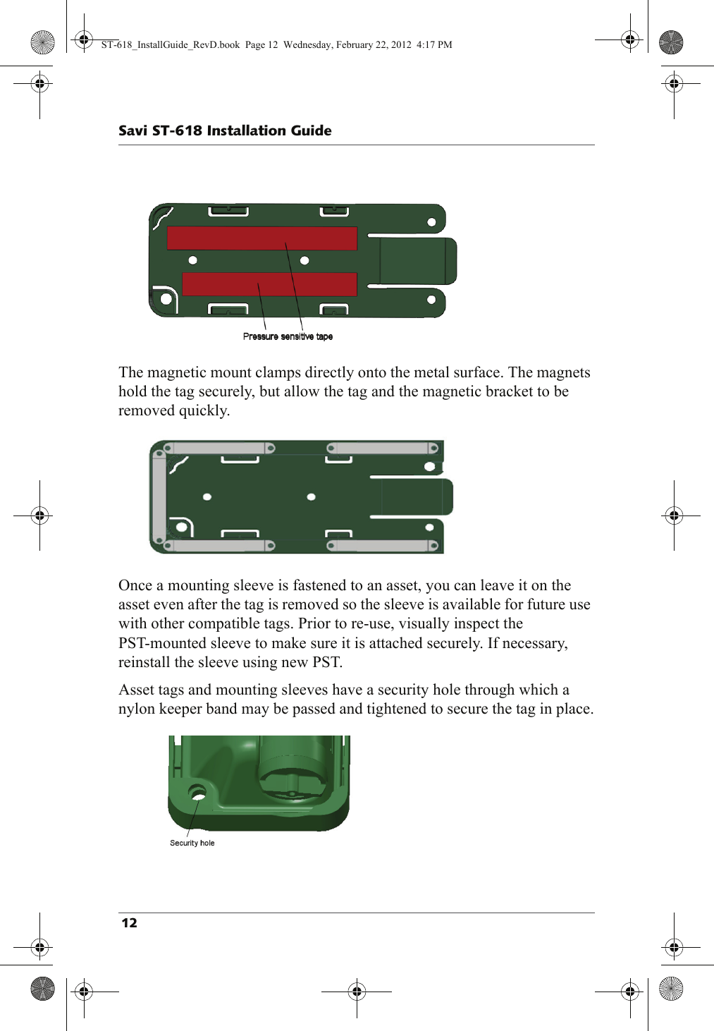 The magnetic mount clamps directly onto the metal surface. The magnets hold the tag securely, but allow the tag and the magnetic bracket to be removed quickly.Once a mounting sleeve is fastened to an asset, you can leave it on the asset even after the tag is removed so the sleeve is available for future use with other compatible tags. Prior to re-use, visually inspect the PST-mounted sleeve to make sure it is attached securely. If necessary, reinstall the sleeve using new PST.Asset tags and mounting sleeves have a security hole through which a nylon keeper band may be passed and tightened to secure the tag in place.ST-618_InstallGuide_RevD.book  Page 12  Wednesday, February 22, 2012  4:17 PM