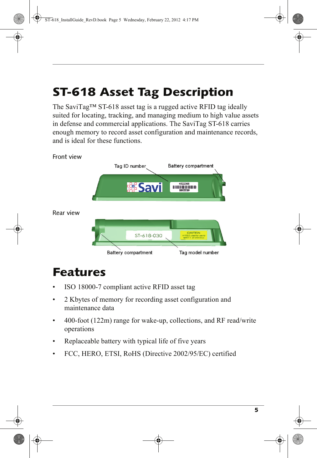 The SaviTag™ ST-618 asset tag is a rugged active RFID tag ideally suited for locating, tracking, and managing medium to high value assets in defense and commercial applications. The SaviTag ST-618 carries enough memory to record asset configuration and maintenance records, and is ideal for these functions.• ISO 18000-7 compliant active RFID asset tag• 2 Kbytes of memory for recording asset configuration and maintenance data• 400-foot (122m) range for wake-up, collections, and RF read/write operations• Replaceable battery with typical life of five years• FCC, HERO, ETSI, RoHS (Directive 2002/95/EC) certifiedST-618_InstallGuide_RevD.book  Page 5  Wednesday, February 22, 2012  4:17 PM