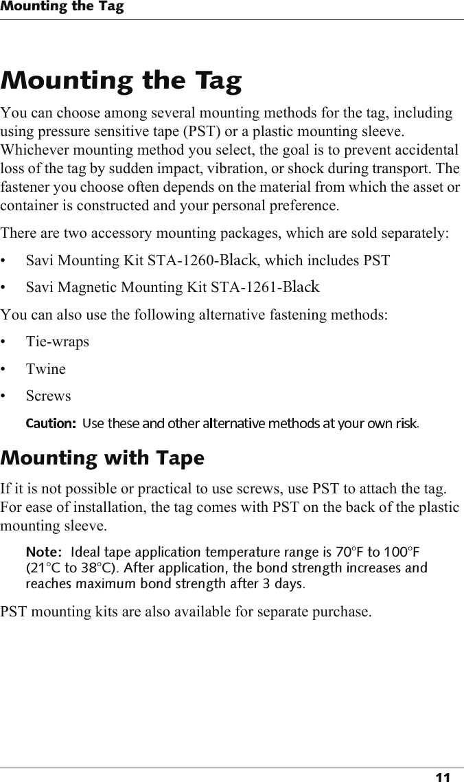 You can choose among several mounting methods for the tag, including using pressure sensitive tape (PST) or a plastic mounting sleeve. Whichever mounting method you select, the goal is to prevent accidental loss of the tag by sudden impact, vibration, or shock during transport. The fastener you choose often depends on the material from which the asset or container is constructed and your personal preference.There are two accessory mounting packages, which are sold separately:• Savi Mounting Kit STA-1260- , which includes PST• Savi Magnetic Mounting Kit STA-1261-You can also use the following alternative fastening methods:•Tie-wraps•Twine• Screws          If it is not possible or practical to use screws, use PST to attach the tag. For ease of installation, the tag comes with PST on the back of the plastic mounting sleeve. !&quot;!!#&quot;!$PST mounting kits are also available for separate purchase.