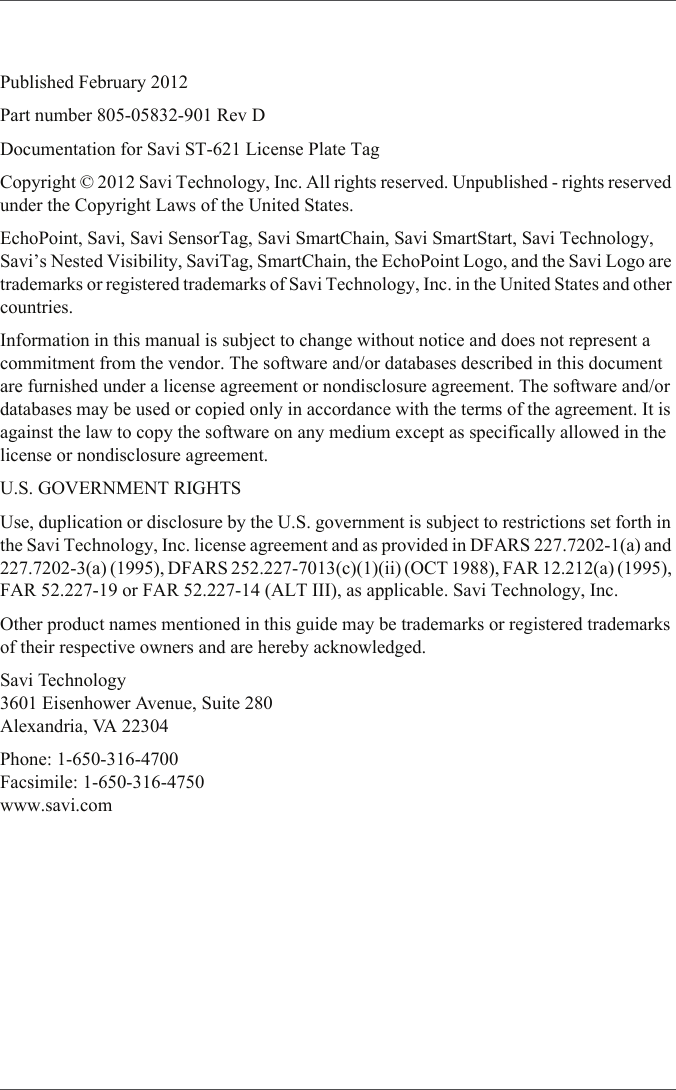 Published February 2012Part number 805-05832-901 Rev DDocumentation for Savi ST-621 License Plate TagCopyright © 2012 Savi Technology, Inc. All rights reserved. Unpublished - rights reserved under the Copyright Laws of the United States.EchoPoint, Savi, Savi SensorTag, Savi SmartChain, Savi SmartStart, Savi Technology, Savi’s Nested Visibility, SaviTag, SmartChain, the EchoPoint Logo, and the Savi Logo are trademarks or registered trademarks of Savi Technology, Inc. in the United States and other countries.Information in this manual is subject to change without notice and does not represent a commitment from the vendor. The software and/or databases described in this document are furnished under a license agreement or nondisclosure agreement. The software and/or databases may be used or copied only in accordance with the terms of the agreement. It is against the law to copy the software on any medium except as specifically allowed in the license or nondisclosure agreement.U.S. GOVERNMENT RIGHTSUse, duplication or disclosure by the U.S. government is subject to restrictions set forth in the Savi Technology, Inc. license agreement and as provided in DFARS 227.7202-1(a) and 227.7202-3(a) (1995), DFARS 252.227-7013(c)(1)(ii) (OCT 1988), FAR 12.212(a) (1995), FAR 52.227-19 or FAR 52.227-14 (ALT III), as applicable. Savi Technology, Inc.Other product names mentioned in this guide may be trademarks or registered trademarks of their respective owners and are hereby acknowledged.Savi Technology3601 Eisenhower Avenue, Suite 280Alexandria, VA 22304Phone: 1-650-316-4700Facsimile: 1-650-316-4750www.savi.com