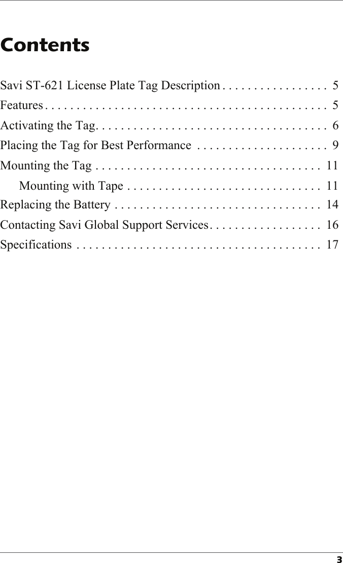 Savi ST-621 License Plate Tag Description . . . . . . . . . . . . . . . . .  5Features . . . . . . . . . . . . . . . . . . . . . . . . . . . . . . . . . . . . . . . . . . . . .  5Activating the Tag. . . . . . . . . . . . . . . . . . . . . . . . . . . . . . . . . . . . .  6Placing the Tag for Best Performance  . . . . . . . . . . . . . . . . . . . . .  9Mounting the Tag . . . . . . . . . . . . . . . . . . . . . . . . . . . . . . . . . . . .  11Mounting with Tape . . . . . . . . . . . . . . . . . . . . . . . . . . . . . . .  11Replacing the Battery . . . . . . . . . . . . . . . . . . . . . . . . . . . . . . . . .  14Contacting Savi Global Support Services. . . . . . . . . . . . . . . . . .  16Specifications . . . . . . . . . . . . . . . . . . . . . . . . . . . . . . . . . . . . . . .  17
