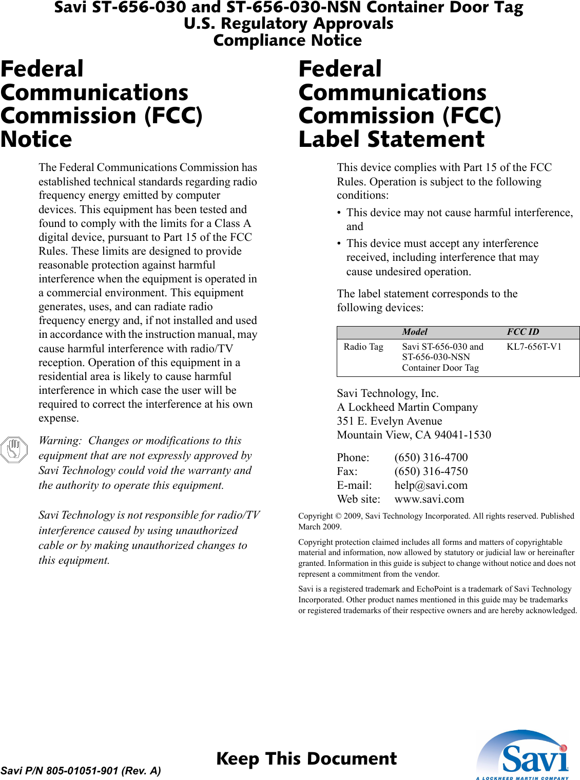 Savi ST-656-030 and ST-656-030-NSN Container Door TagU.S. Regulatory ApprovalsCompliance Notice 1  Keep This DocumentSavi P/N 805-01051-901 (Rev. A)Federal Communications Commission (FCC) NoticeThe Federal Communications Commission has established technical standards regarding radio frequency energy emitted by computer devices. This equipment has been tested and found to comply with the limits for a Class A digital device, pursuant to Part 15 of the FCC Rules. These limits are designed to provide reasonable protection against harmful interference when the equipment is operated in a commercial environment. This equipment generates, uses, and can radiate radio frequency energy and, if not installed and used in accordance with the instruction manual, may cause harmful interference with radio/TV reception. Operation of this equipment in a residential area is likely to cause harmful interference in which case the user will be required to correct the interference at his own expense.Warning:  Changes or modifications to this equipment that are not expressly approved by Savi Technology could void the warranty and the authority to operate this equipment.  Savi Technology is not responsible for radio/TV interference caused by using unauthorized cable or by making unauthorized changes to this equipment.Federal Communications Commission (FCC) Label StatementThis device complies with Part 15 of the FCC Rules. Operation is subject to the following conditions:• This device may not cause harmful interference, and• This device must accept any interference received, including interference that may cause undesired operation.Device Model FCC IDRadio Tag Savi ST-656-030 and ST-656-030-NSN Container Door Tag KL7-656T-V1The label statement corresponds to the following devices:Savi Technology, Inc. A Lockheed Martin Company 351 E. Evelyn Avenue Mountain View, CA 94041-1530Phone: (650) 316-4700 Fax: (650) 316-4750 E-mail: help@savi.com Web site: www.savi.comCopyright © 2009, Savi Technology Incorporated. All rights reserved. Published March 2009.Copyright protection claimed includes all forms and matters of copyrightable material and information, now allowed by statutory or judicial law or hereinafter granted. Information in this guide is subject to change without notice and does not represent a commitment from the vendor.Savi is a registered trademark and EchoPoint is a trademark of Savi Technology Incorporated. Other product names mentioned in this guide may be trademarks or registered trademarks of their respective owners and are hereby acknowledged.