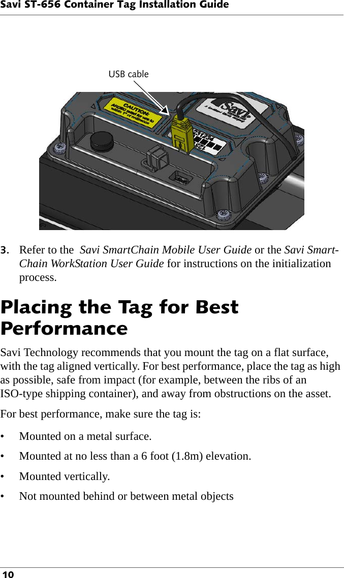 USB cableSavi ST-656 Container Tag Installation Guide 103. Refer to the  Savi SmartChain Mobile User Guide or the Savi Smart-Chain WorkStation User Guide for instructions on the initialization process. Placing the Tag for Best PerformanceSavi Technology recommends that you mount the tag on a flat surface, with the tag aligned vertically. For best performance, place the tag as high as possible, safe from impact (for example, between the ribs of an ISO-type shipping container), and away from obstructions on the asset. For best performance, make sure the tag is:• Mounted on a metal surface.• Mounted at no less than a 6 foot (1.8m) elevation.• Mounted vertically.• Not mounted behind or between metal objects