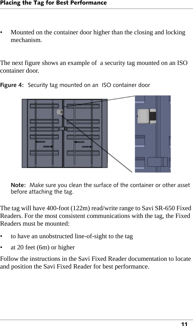 Placing the Tag for Best Performance11• Mounted on the container door higher than the closing and locking mechanism.The next figure shows an example of  a security tag mounted on an ISO container door.Figure 4: Security tag mounted on an  ISO container doorNote:  Make sure you clean the surface of the container or other asset before attaching the tag.The tag will have 400-foot (122m) read/write range to Savi SR-650 Fixed Readers. For the most consistent communications with the tag, the Fixed Readers must be mounted:• to have an unobstructed line-of-sight to the tag• at 20 feet (6m) or higherFollow the instructions in the Savi Fixed Reader documentation to locate and position the Savi Fixed Reader for best performance.