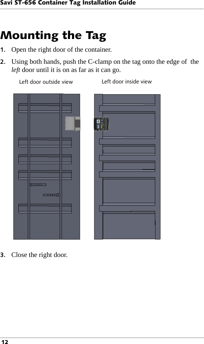 Savi ST-656 Container Tag Installation Guide 12Mounting the Tag1. Open the right door of the container.2. Using both hands, push the C-clamp on the tag onto the edge of  the left door until it is on as far as it can go.Left door outside view Left door inside view3. Close the right door.