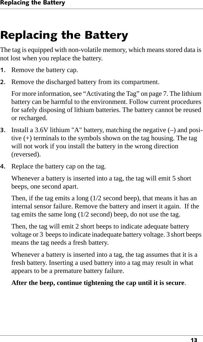 Replacing the Battery13Replacing the BatteryThe tag is equipped with non-volatile memory, which means stored data is not lost when you replace the battery.1. Remove the battery cap.2. Remove the discharged battery from its compartment.For more information, see “Activating the Tag” on page 7. The lithium battery can be harmful to the environment. Follow current procedures for safely disposing of lithium batteries. The battery cannot be reused or recharged.3. Install a 3.6V lithium &quot;A&quot; battery, matching the negative (–) and posi-tive (+) terminals to the symbols shown on the tag housing. The tag will not work if you install the battery in the wrong direction (reversed).4. Replace the battery cap on the tag.Whenever a battery is inserted into a tag, the tag will emit 5 short beeps, one second apart.Then, if the tag emits a long (1/2 second beep), that means it has an internal sensor failure. Remove the battery and insert it again.  If the tag emits the same long (1/2 second) beep, do not use the tag.Then, the tag will emit 2 short beeps to indicate adequate battery voltage or 3  beeps to indicate inadequate battery voltage. 3 short beeps means the tag needs a fresh battery.Whenever a battery is inserted into a tag, the tag assumes that it is a fresh battery. Inserting a used battery into a tag may result in what appears to be a premature battery failure.After the beep, continue tightening the cap until it is secure.