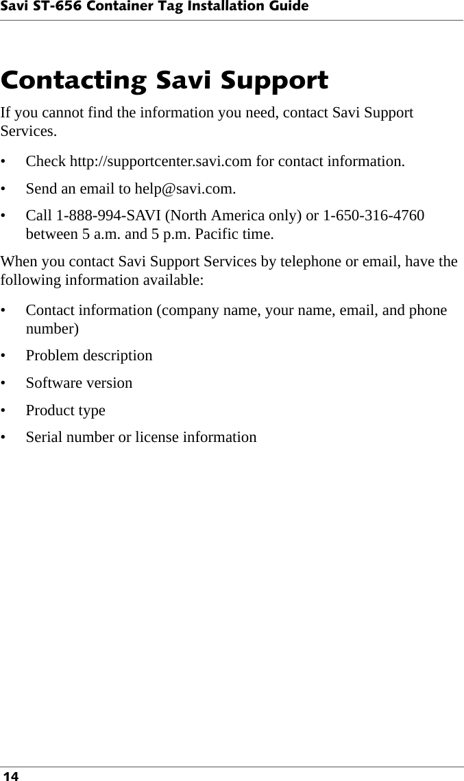 Savi ST-656 Container Tag Installation Guide 14Contacting Savi Support If you cannot find the information you need, contact Savi Support  Services. • Check http://supportcenter.savi.com for contact information.• Send an email to help@savi.com. • Call 1-888-994-SAVI (North America only) or 1-650-316-4760 between 5 a.m. and 5 p.m. Pacific time.When you contact Savi Support Services by telephone or email, have the following information available:• Contact information (company name, your name, email, and phone number)• Problem description• Software version•Product type• Serial number or license information