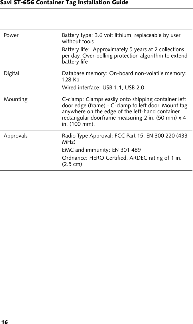 Savi ST-656 Container Tag Installation Guide 16Power Battery type: 3.6 volt lithium, replaceable by user without toolsBattery life:  Approximately 5 years at 2 collections per day. Over-polling protection algorithm to extend battery lifeDigital  Database memory: On-board non-volatile memory: 128 KbWired interface: USB 1.1, USB 2.0Mounting C-clamp: Clamps easily onto shipping container left door edge (frame) - C-clamp to left door. Mount tag anywhere on the edge of the left-hand container rectangular doorframe measuring 2 in. (50 mm) x 4 in. (100 mm).Approvals Radio Type Approval: FCC Part 15, EN 300 220 (433 MHz)EMC and immunity: EN 301 489Ordnance: HERO Certified, ARDEC rating of 1 in. (2.5 cm)