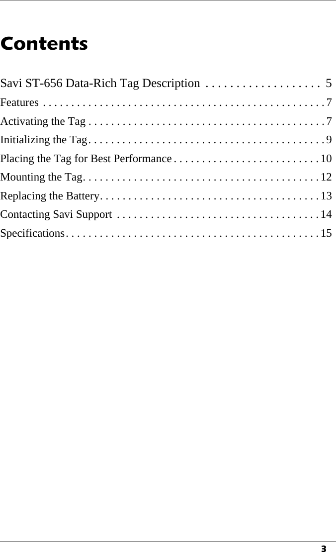 3Contents1Savi ST-656 Data-Rich Tag Description  . . . . . . . . . . . . . . . . . . .  5Features . . . . . . . . . . . . . . . . . . . . . . . . . . . . . . . . . . . . . . . . . . . . . . . . . .7Activating the Tag . . . . . . . . . . . . . . . . . . . . . . . . . . . . . . . . . . . . . . . . . .7Initializing the Tag. . . . . . . . . . . . . . . . . . . . . . . . . . . . . . . . . . . . . . . . . .9Placing the Tag for Best Performance . . . . . . . . . . . . . . . . . . . . . . . . . .10Mounting the Tag. . . . . . . . . . . . . . . . . . . . . . . . . . . . . . . . . . . . . . . . . .12Replacing the Battery. . . . . . . . . . . . . . . . . . . . . . . . . . . . . . . . . . . . . . . 13Contacting Savi Support  . . . . . . . . . . . . . . . . . . . . . . . . . . . . . . . . . . . .14Specifications. . . . . . . . . . . . . . . . . . . . . . . . . . . . . . . . . . . . . . . . . . . . . 15