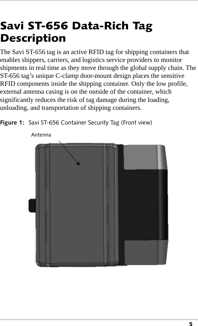 5Savi ST-656 Data-Rich Tag DescriptionThe Savi ST-656 tag is an active RFID tag for shipping containers that enables shippers, carriers, and logistics service providers to monitor shipments in real time as they move through the global supply chain. The ST-656 tag’s unique C-clamp door-mount design places the sensitive RFID components inside the shipping container. Only the low profile, external antenna casing is on the outside of the container, which significantly reduces the risk of tag damage during the loading, unloading, and transportation of shipping containers.Figure 1: Savi ST-656 Container Security Tag (Front view)Antenna