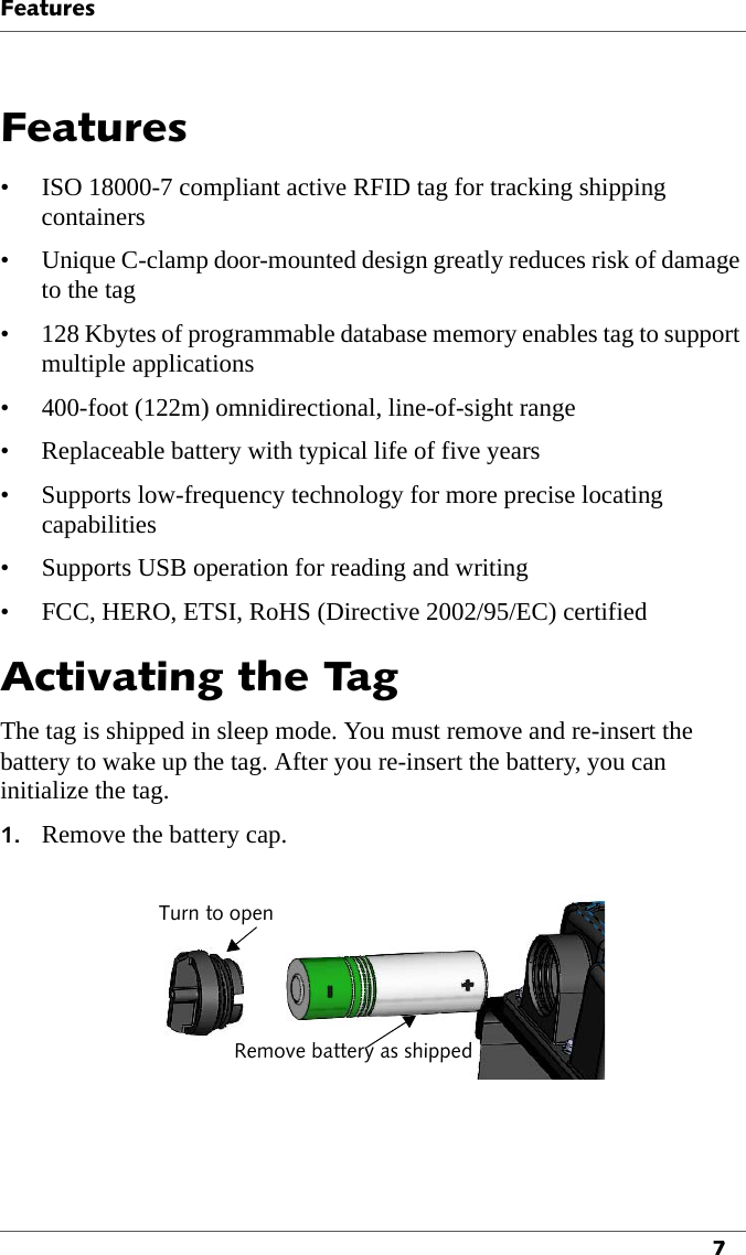 Features7Features• ISO 18000-7 compliant active RFID tag for tracking shipping containers• Unique C-clamp door-mounted design greatly reduces risk of damage to the tag• 128 Kbytes of programmable database memory enables tag to support multiple applications• 400-foot (122m) omnidirectional, line-of-sight range• Replaceable battery with typical life of five years• Supports low-frequency technology for more precise locating capabilities• Supports USB operation for reading and writing• FCC, HERO, ETSI, RoHS (Directive 2002/95/EC) certifiedActivating the TagThe tag is shipped in sleep mode. You must remove and re-insert the battery to wake up the tag. After you re-insert the battery, you can initialize the tag.1. Remove the battery cap.Turn to openRemove battery as shipped