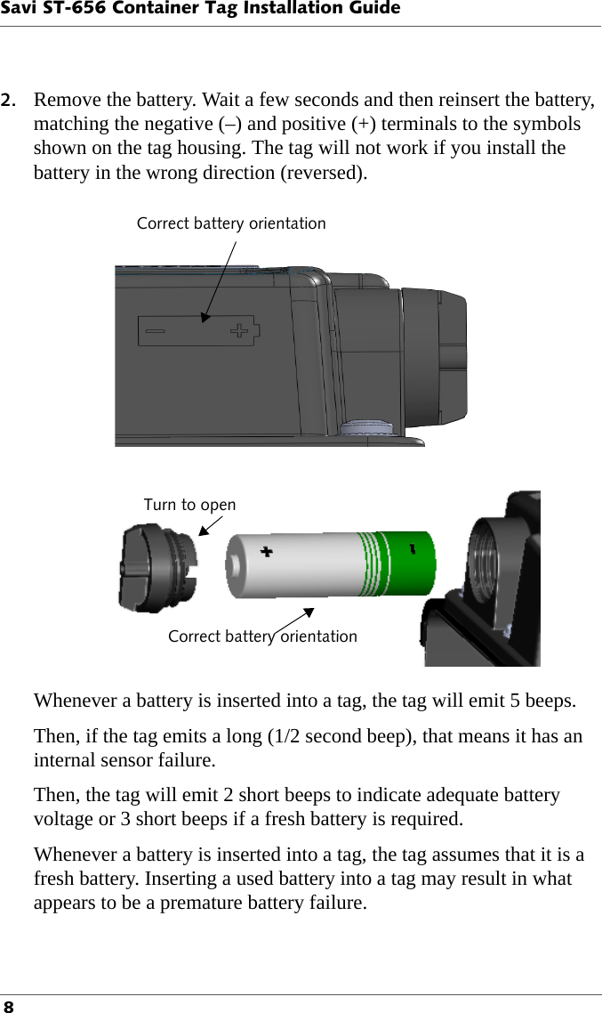 Savi ST-656 Container Tag Installation Guide 82. Remove the battery. Wait a few seconds and then reinsert the battery, matching the negative (–) and positive (+) terminals to the symbols shown on the tag housing. The tag will not work if you install the battery in the wrong direction (reversed).Correct battery orientationTurn to openCorrect battery orientationWhenever a battery is inserted into a tag, the tag will emit 5 beeps.Then, if the tag emits a long (1/2 second beep), that means it has an internal sensor failure.Then, the tag will emit 2 short beeps to indicate adequate battery voltage or 3 short beeps if a fresh battery is required.Whenever a battery is inserted into a tag, the tag assumes that it is a fresh battery. Inserting a used battery into a tag may result in what appears to be a premature battery failure.