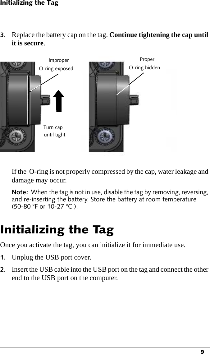 Initializing the Tag93. Replace the battery cap on the tag. Continue tightening the cap until it is secure.ImproperO-ring exposeduntil tightTurn capProperO-ring hiddenIf the  O-ring is not properly compressed by the cap, water leakage and damage may occur.Note:  When the tag is not in use, disable the tag by removing, reversing, and re-inserting the battery. Store the battery at room temperature (50-80 °F or 10-27 °C ).Initializing the TagOnce you activate the tag, you can initialize it for immediate use.1. Unplug the USB port cover.2. Insert the USB cable into the USB port on the tag and connect the other end to the USB port on the computer.