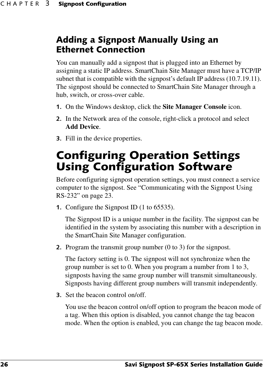 &amp;+$37(56LJQSRVW&amp;RQILJXUDWLRQ 6DYL6LJQSRVW63;6HULHV,QVWDOODWLRQ*XLGH$GGLQJD6LJQSRVW0DQXDOO\8VLQJDQ(WKHUQHW&amp;RQQHFWLRQYou can manually add a signpost that is plugged into an Ethernet by assigning a static IP address. SmartChain Site Manager must have a TCP/IP subnet that is compatible with the signpost’s default IP address (10.7.19.11). The signpost should be connected to SmartChain Site Manager through a hub, switch, or cross-over cable. On the Windows desktop, click the Site Manager Console icon. In the Network area of the console, right-click a protocol and select Add Device. Fill in the device properties.&amp;RQILJXULQJ2SHUDWLRQ6HWWLQJV8VLQJ&amp;RQILJXUDWLRQ6RIWZDUHBefore configuring signpost operation settings, you must connect a service computer to the signpost. See “Communicating with the Signpost Using RS-232” on page 23. Configure the Signpost ID (1 to 65535).The Signpost ID is a unique number in the facility. The signpost can be identified in the system by associating this number with a description in the SmartChain Site Manager configuration. Program the transmit group number (0 to 3) for the signpost.The factory setting is 0. The signpost will not synchronize when the group number is set to 0. When you program a number from 1 to 3, signposts having the same group number will transmit simultaneously. Signposts having different group numbers will transmit independently.  Set the beacon control on/off.You use the beacon control on/off option to program the beacon mode of a tag. When this option is disabled, you cannot change the tag beacon mode. When the option is enabled, you can change the tag beacon mode.