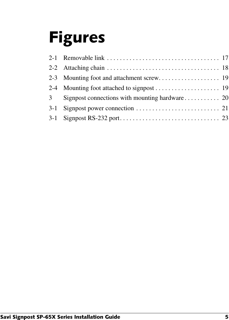 6DYL6LJQSRVW63;6HULHV,QVWDOODWLRQ*XLGH )LJXUHV2-1 Removable link . . . . . . . . . . . . . . . . . . . . . . . . . . . . . . . . . . .  172-2 Attaching chain . . . . . . . . . . . . . . . . . . . . . . . . . . . . . . . . . . .  182-3 Mounting foot and attachment screw. . . . . . . . . . . . . . . . . . .  192-4 Mounting foot attached to signpost . . . . . . . . . . . . . . . . . . . .  193 Signpost connections with mounting hardware. . . . . . . . . . .  203-1 Signpost power connection . . . . . . . . . . . . . . . . . . . . . . . . . .  213-1 Signpost RS-232 port. . . . . . . . . . . . . . . . . . . . . . . . . . . . . . .  23