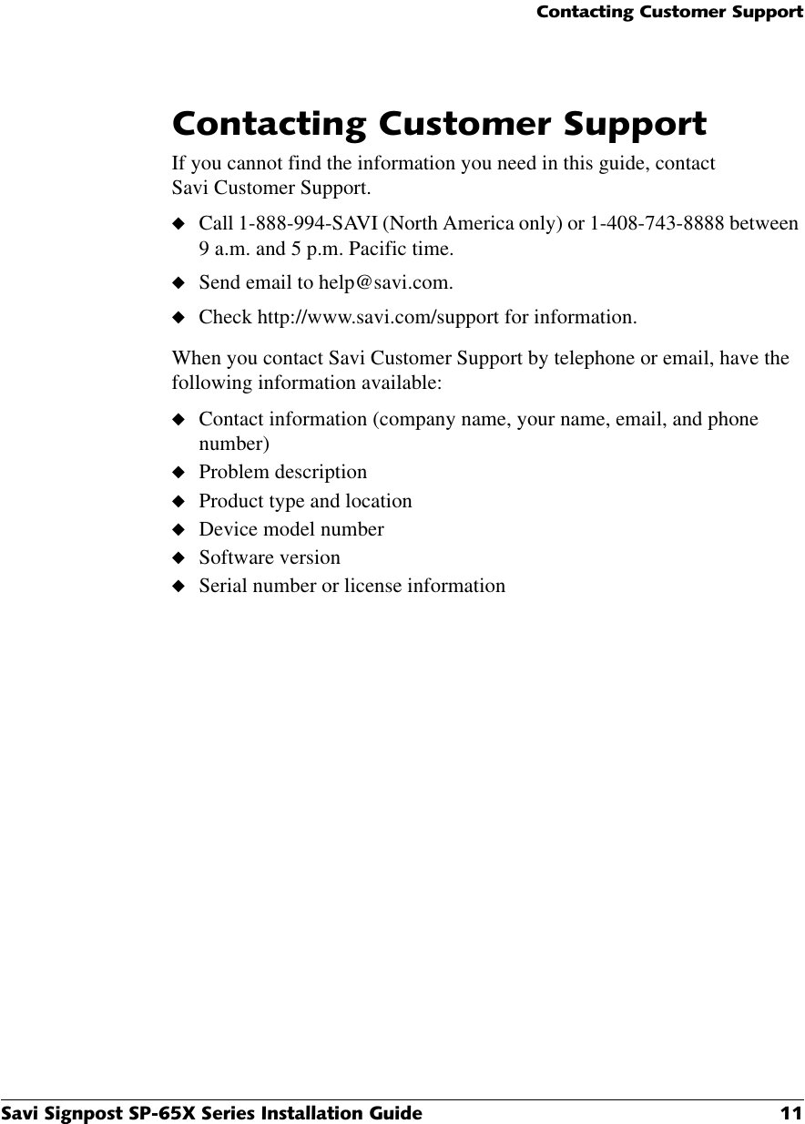 &amp;RQWDFWLQJ&amp;XVWRPHU6XSSRUW6DYL6LJQSRVW63;6HULHV,QVWDOODWLRQ*XLGH &amp;RQWDFWLQJ&amp;XVWRPHU6XSSRUWIf you cannot find the information you need in this guide, contact Savi Customer Support.◆Call 1-888-994-SAVI (North America only) or 1-408-743-8888 between 9 a.m. and 5 p.m. Pacific time.◆Send email to help@savi.com.◆Check http://www.savi.com/support for information.When you contact Savi Customer Support by telephone or email, have the following information available:◆Contact information (company name, your name, email, and phone number)◆Problem description◆Product type and location◆Device model number◆Software version◆Serial number or license information