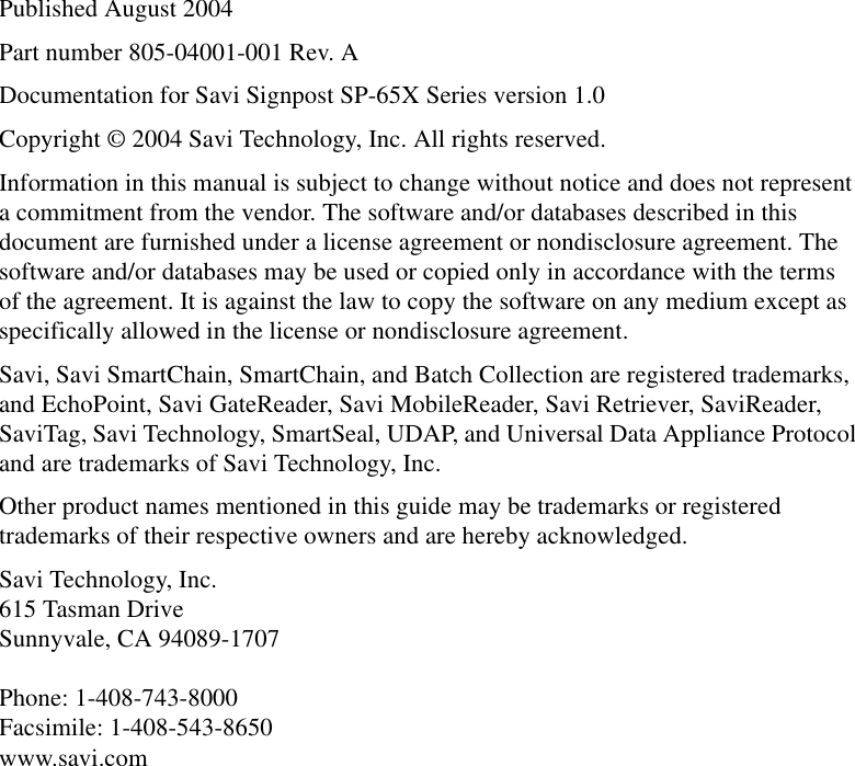 Published August 2004Part number 805-04001-001 Rev. ADocumentation for Savi Signpost SP-65X Series version 1.0Copyright © 2004 Savi Technology, Inc. All rights reserved.Information in this manual is subject to change without notice and does not represent a commitment from the vendor. The software and/or databases described in this document are furnished under a license agreement or nondisclosure agreement. The software and/or databases may be used or copied only in accordance with the terms of the agreement. It is against the law to copy the software on any medium except as specifically allowed in the license or nondisclosure agreement.Savi, Savi SmartChain, SmartChain, and Batch Collection are registered trademarks, and EchoPoint, Savi GateReader, Savi MobileReader, Savi Retriever, SaviReader, SaviTag, Savi Technology, SmartSeal, UDAP, and Universal Data Appliance Protocol and are trademarks of Savi Technology, Inc. Other product names mentioned in this guide may be trademarks or registered trademarks of their respective owners and are hereby acknowledged.Savi Technology, Inc. 615 Tasman Drive Sunnyvale, CA 94089-1707  Phone: 1-408-743-8000 Facsimile: 1-408-543-8650 www.savi.com