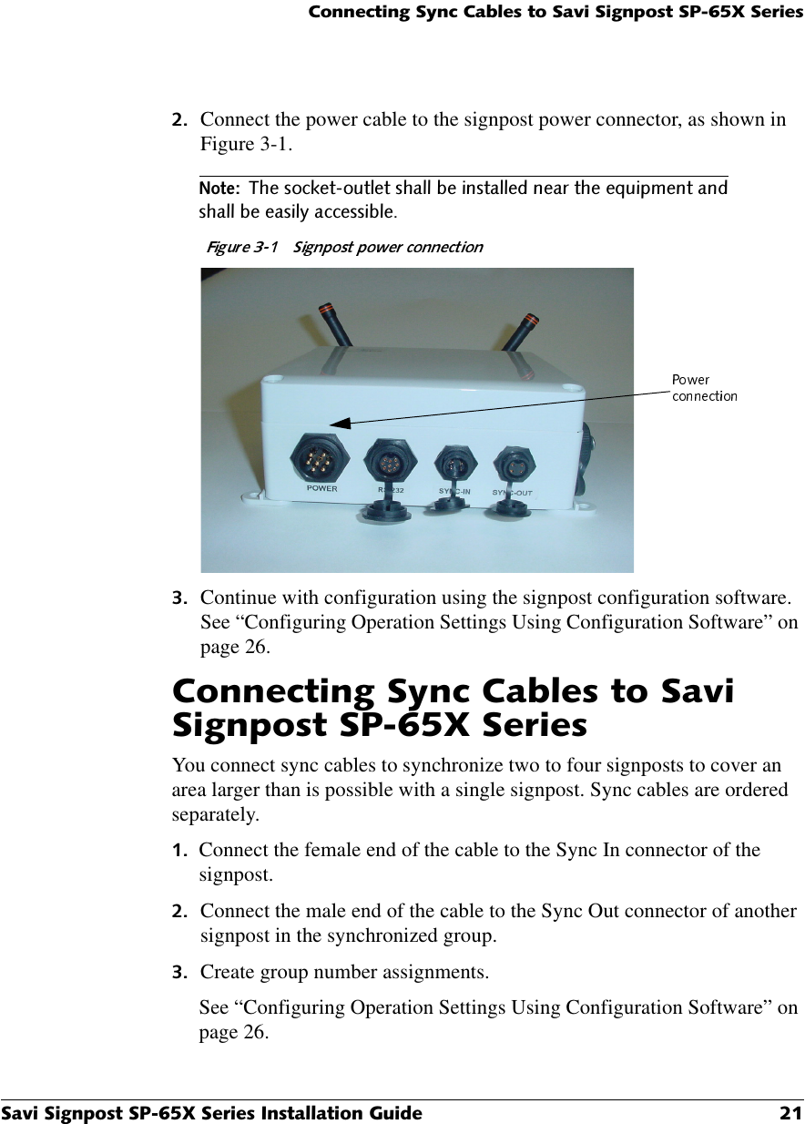 &amp;RQQHFWLQJ6\QF&amp;DEOHVWR6DYL6LJQSRVW63;6HULHV6DYL6LJQSRVW63;6HULHV,QVWDOODWLRQ*XLGH  Connect the power cable to the signpost power connector, as shown in Figure 3-1.1RWH7KHVRFNHWRXWOHWVKDOOEHLQVWDOOHGQHDUWKHHTXLSPHQWDQGVKDOOEHHDVLO\DFFHVVLEOH Continue with configuration using the signpost configuration software. See “Configuring Operation Settings Using Configuration Software” on page 26.&amp;RQQHFWLQJ6\QF&amp;DEOHVWR6DYL6LJQSRVW63;6HULHVYou connect sync cables to synchronize two to four signposts to cover an area larger than is possible with a single signpost. Sync cables are ordered separately. Connect the female end of the cable to the Sync In connector of the signpost.  Connect the male end of the cable to the Sync Out connector of another signpost in the synchronized group. Create group number assignments.See “Configuring Operation Settings Using Configuration Software” on page 26.