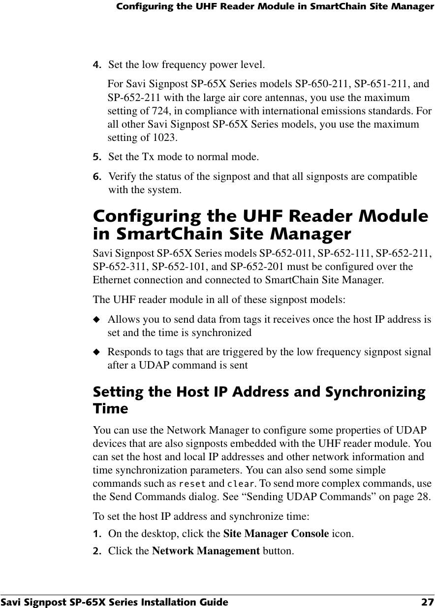 &amp;RQILJXULQJWKH8+)5HDGHU0RGXOHLQ6PDUW&amp;KDLQ6LWH0DQDJHU6DYL6LJQSRVW63;6HULHV,QVWDOODWLRQ*XLGH  Set the low frequency power level.For Savi Signpost SP-65X Series models SP-650-211, SP-651-211, and SP-652-211 with the large air core antennas, you use the maximum setting of 724, in compliance with international emissions standards. For all other Savi Signpost SP-65X Series models, you use the maximum setting of 1023. Set the Tx mode to normal mode. Verify the status of the signpost and that all signposts are compatible with the system.&amp;RQILJXULQJWKH8+)5HDGHU0RGXOHLQ6PDUW&amp;KDLQ6LWH0DQDJHUSavi Signpost SP-65X Series models SP-652-011, SP-652-111, SP-652-211, SP-652-311, SP-652-101, and SP-652-201 must be configured over the Ethernet connection and connected to SmartChain Site Manager. The UHF reader module in all of these signpost models:◆Allows you to send data from tags it receives once the host IP address is set and the time is synchronized◆Responds to tags that are triggered by the low frequency signpost signal after a UDAP command is sent6HWWLQJWKH+RVW,3$GGUHVVDQG6\QFKURQL]LQJ7LPHYou can use the Network Manager to configure some properties of UDAP devices that are also signposts embedded with the UHF reader module. You can set the host and local IP addresses and other network information and time synchronization parameters. You can also send some simple commands such as UHVHW and FOHDU. To send more complex commands, use the Send Commands dialog. See “Sending UDAP Commands” on page 28.To set the host IP address and synchronize time: On the desktop, click the Site Manager Console icon. Click the Network Management button.