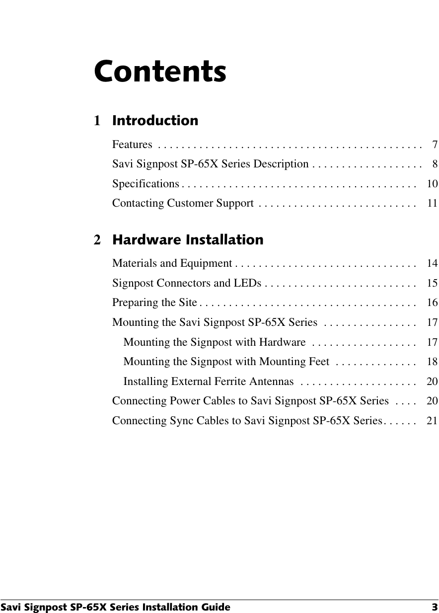 6DYL6LJQSRVW63;6HULHV,QVWDOODWLRQ*XLGH &amp;RQWHQWV1,QWURGXFWLRQFeatures  . . . . . . . . . . . . . . . . . . . . . . . . . . . . . . . . . . . . . . . . . . . . .   7Savi Signpost SP-65X Series Description . . . . . . . . . . . . . . . . . . .   8Specifications . . . . . . . . . . . . . . . . . . . . . . . . . . . . . . . . . . . . . . . .   10Contacting Customer Support  . . . . . . . . . . . . . . . . . . . . . . . . . . .   112+DUGZDUH,QVWDOODWLRQMaterials and Equipment . . . . . . . . . . . . . . . . . . . . . . . . . . . . . . .   14Signpost Connectors and LEDs . . . . . . . . . . . . . . . . . . . . . . . . . .   15Preparing the Site . . . . . . . . . . . . . . . . . . . . . . . . . . . . . . . . . . . . .   16Mounting the Savi Signpost SP-65X Series  . . . . . . . . . . . . . . . .   17Mounting the Signpost with Hardware  . . . . . . . . . . . . . . . . . .   17Mounting the Signpost with Mounting Feet  . . . . . . . . . . . . . .   18Installing External Ferrite Antennas  . . . . . . . . . . . . . . . . . . . .   20Connecting Power Cables to Savi Signpost SP-65X Series  . . . .   20Connecting Sync Cables to Savi Signpost SP-65X Series . . . . . .   21