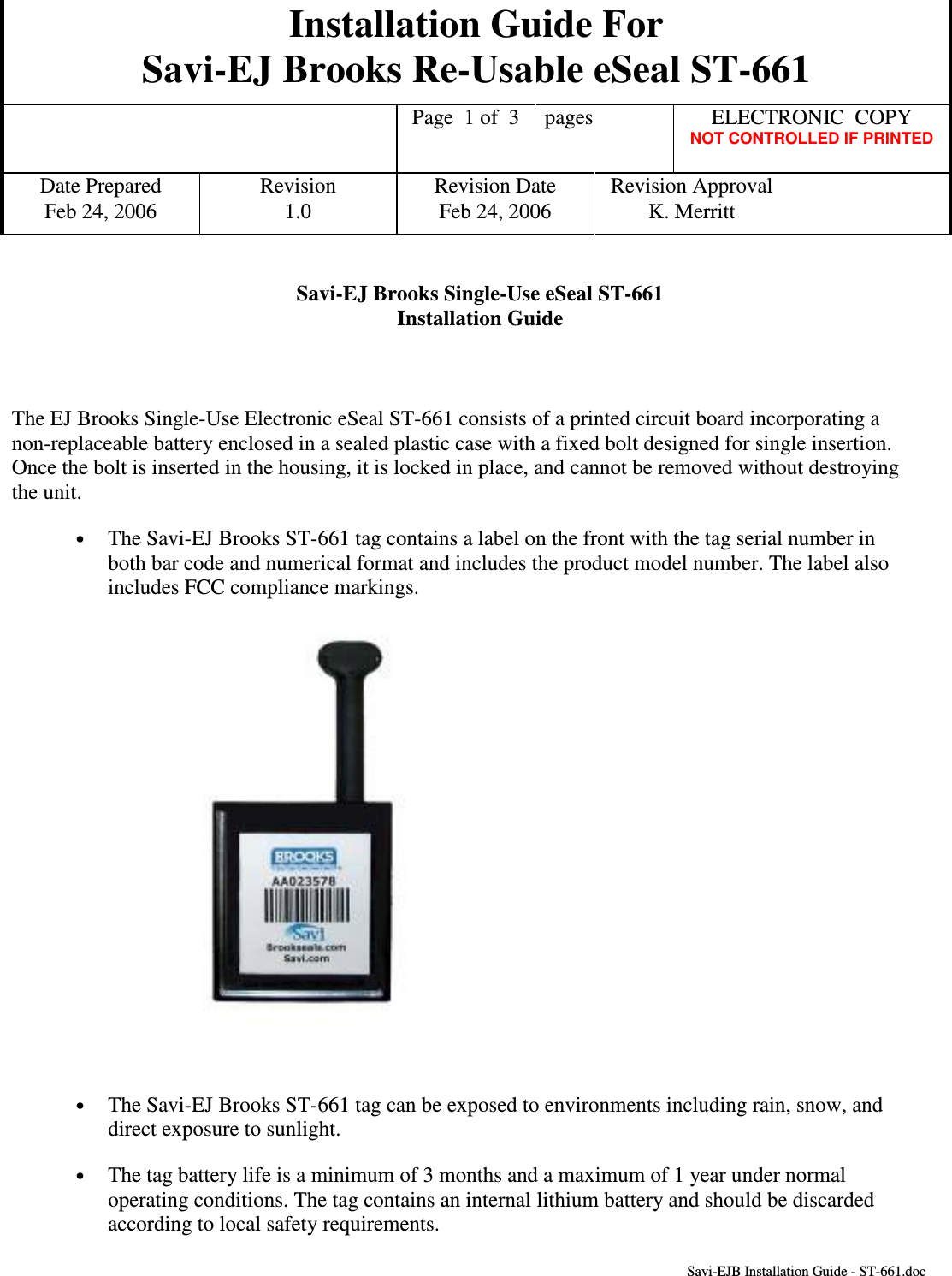 Installation Guide For Savi-EJ Brooks Re-Usable eSeal ST-661    Page  1 of  3  pages  ELECTRONIC  COPY   NOT CONTROLLED IF PRINTED Date Prepared  Revision  Revision Date  Revision Approval Feb 24, 2006  1.0  Feb 24, 2006  K. Merritt       Savi-EJB Installation Guide - ST-661.doc Savi-EJ Brooks Single-Use eSeal ST-661 Installation Guide     The EJ Brooks Single-Use Electronic eSeal ST-661 consists of a printed circuit board incorporating a non-replaceable battery enclosed in a sealed plastic case with a fixed bolt designed for single insertion.  Once the bolt is inserted in the housing, it is locked in place, and cannot be removed without destroying the unit. •  The Savi-EJ Brooks ST-661 tag contains a label on the front with the tag serial number in both bar code and numerical format and includes the product model number. The label also includes FCC compliance markings.    •  The Savi-EJ Brooks ST-661 tag can be exposed to environments including rain, snow, and direct exposure to sunlight. •  The tag battery life is a minimum of 3 months and a maximum of 1 year under normal operating conditions. The tag contains an internal lithium battery and should be discarded according to local safety requirements.  