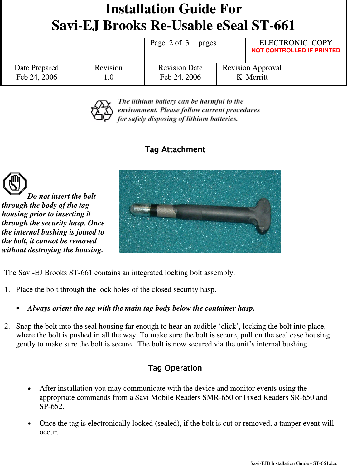 Installation Guide For Savi-EJ Brooks Re-Usable eSeal ST-661    Page  2 of  3  pages  ELECTRONIC  COPY   NOT CONTROLLED IF PRINTED Date Prepared  Revision  Revision Date  Revision Approval Feb 24, 2006  1.0  Feb 24, 2006  K. Merritt       Savi-EJB Installation Guide - ST-661.doc     Tag Attachment                      Tag Attachment                      Tag Attachment                      Tag Attachment                           Do not insert the bolt through the body of the tag housing prior to inserting it through the security hasp. Once the internal bushing is joined to the bolt, it cannot be removed without destroying the housing.   The Savi-EJ Brooks ST-661 contains an integrated locking bolt assembly. 1.  Place the bolt through the lock holes of the closed security hasp. •  Always orient the tag with the main tag body below the container hasp. 2.  Snap the bolt into the seal housing far enough to hear an audible ‘click’, locking the bolt into place, where the bolt is pushed in all the way. To make sure the bolt is secure, pull on the seal case housing gently to make sure the bolt is secure.  The bolt is now secured via the unit’s internal bushing. Tag OperationTag OperationTag OperationTag Operation    •  After installation you may communicate with the device and monitor events using the appropriate commands from a Savi Mobile Readers SMR-650 or Fixed Readers SR-650 and SP-652. •  Once the tag is electronically locked (sealed), if the bolt is cut or removed, a tamper event will occur.  