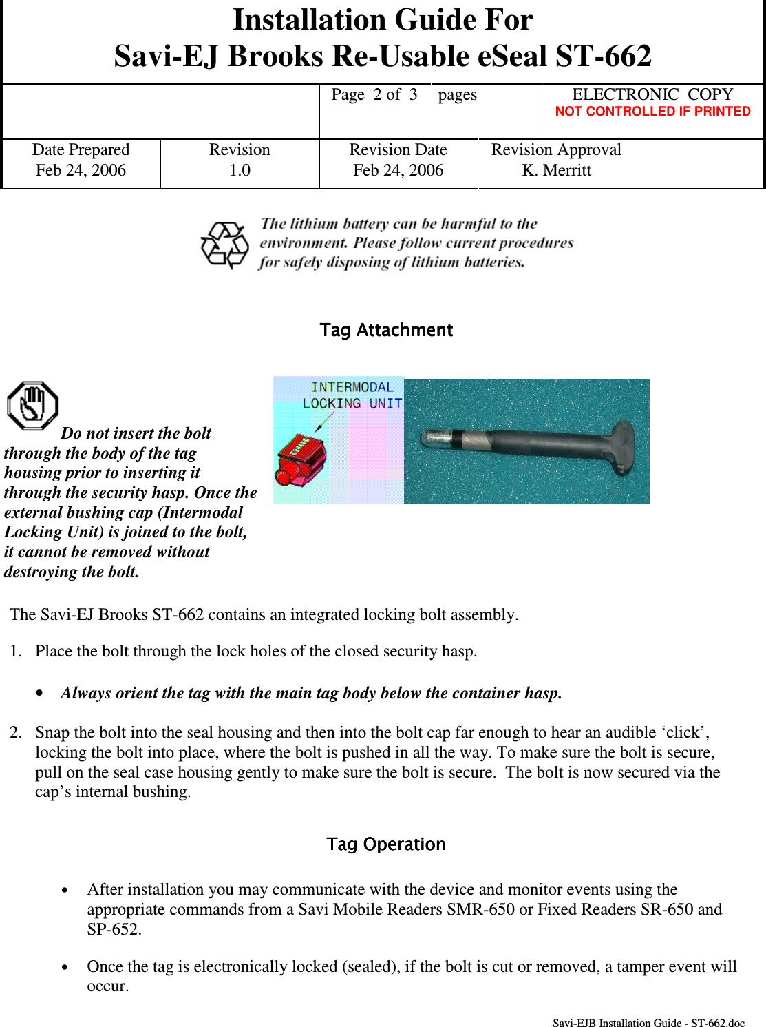 Installation Guide For Savi-EJ Brooks Re-Usable eSeal ST-662    Page  2 of  3  pages  ELECTRONIC  COPY   NOT CONTROLLED IF PRINTED Date Prepared  Revision  Revision Date  Revision Approval Feb 24, 2006  1.0  Feb 24, 2006  K. Merritt       Savi-EJB Installation Guide - ST-662.doc     Tag Attachment                      Tag Attachment                      Tag Attachment                      Tag Attachment                           Do not insert the bolt through the body of the tag housing prior to inserting it through the security hasp. Once the external bushing cap (Intermodal Locking Unit) is joined to the bolt, it cannot be removed without destroying the bolt.  The Savi-EJ Brooks ST-662 contains an integrated locking bolt assembly. 1.  Place the bolt through the lock holes of the closed security hasp. •  Always orient the tag with the main tag body below the container hasp. 2.  Snap the bolt into the seal housing and then into the bolt cap far enough to hear an audible ‘click’, locking the bolt into place, where the bolt is pushed in all the way. To make sure the bolt is secure, pull on the seal case housing gently to make sure the bolt is secure.  The bolt is now secured via the cap’s internal bushing. Tag OperationTag OperationTag OperationTag Operation    •  After installation you may communicate with the device and monitor events using the appropriate commands from a Savi Mobile Readers SMR-650 or Fixed Readers SR-650 and SP-652. •  Once the tag is electronically locked (sealed), if the bolt is cut or removed, a tamper event will occur. 