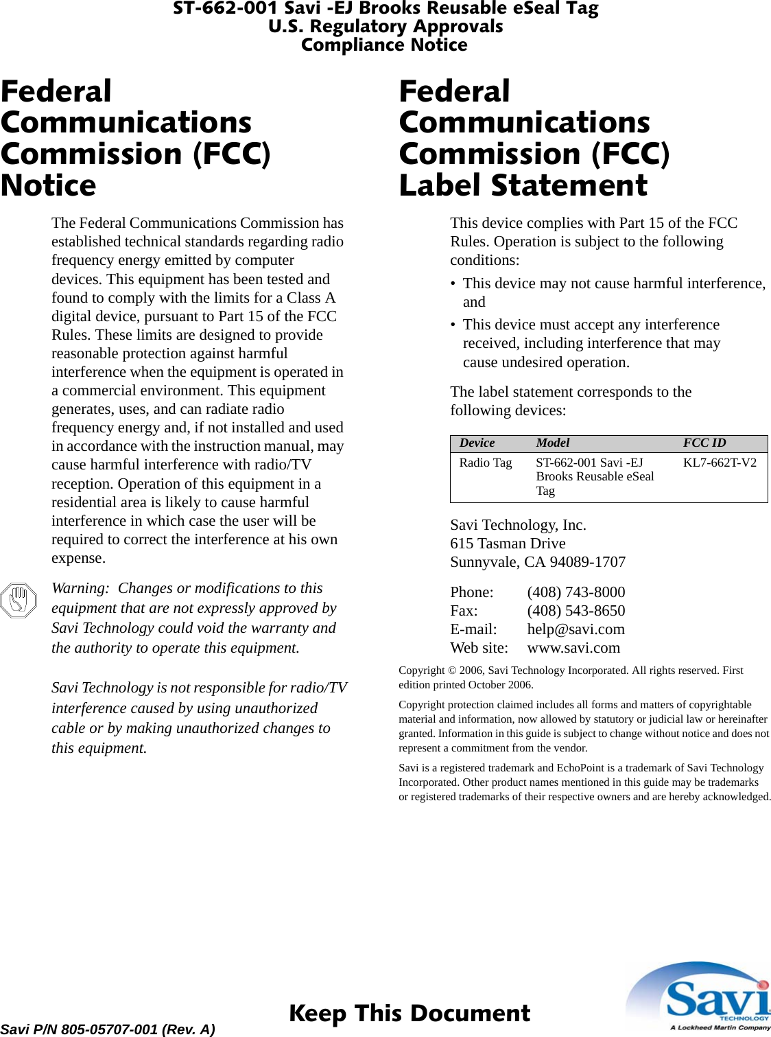 ST-662-001 Savi -EJ Brooks Reusable eSeal TagU.S. Regulatory ApprovalsCompliance Notice 1  Keep This DocumentSavi P/N 805-05707-001 (Rev. A)Federal Communications Commission (FCC) NoticeThe Federal Communications Commission has established technical standards regarding radio frequency energy emitted by computer devices. This equipment has been tested and found to comply with the limits for a Class A digital device, pursuant to Part 15 of the FCC Rules. These limits are designed to provide reasonable protection against harmful interference when the equipment is operated in a commercial environment. This equipment generates, uses, and can radiate radio frequency energy and, if not installed and used in accordance with the instruction manual, may cause harmful interference with radio/TV reception. Operation of this equipment in a residential area is likely to cause harmful interference in which case the user will be required to correct the interference at his own expense.Warning:  Changes or modifications to this equipment that are not expressly approved by Savi Technology could void the warranty and the authority to operate this equipment.Savi Technology is not responsible for radio/TV interference caused by using unauthorized cable or by making unauthorized changes to this equipment.Federal Communications Commission (FCC) Label StatementThis device complies with Part 15 of the FCC Rules. Operation is subject to the following conditions:• This device may not cause harmful interference, and• This device must accept any interference received, including interference that may cause undesired operation.The label statement corresponds to the following devices:Savi Technology, Inc.615 Tasman DriveSunnyvale, CA 94089-1707Phone: (408) 743-8000Fax: (408) 543-8650E-mail: help@savi.comWeb site: www.savi.comCopyright © 2006, Savi Technology Incorporated. All rights reserved. First edition printed October 2006.Copyright protection claimed includes all forms and matters of copyrightable material and information, now allowed by statutory or judicial law or hereinafter granted. Information in this guide is subject to change without notice and does not represent a commitment from the vendor.Savi is a registered trademark and EchoPoint is a trademark of Savi Technology Incorporated. Other product names mentioned in this guide may be trademarks or registered trademarks of their respective owners and are hereby acknowledged.Device Model FCC IDRadio Tag ST-662-001 Savi -EJ Brooks Reusable eSeal TagKL7-662T-V2